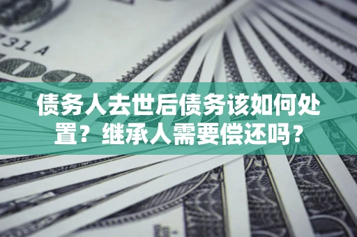北京债务人去世后债务该如何处置？继承人需要偿还吗？