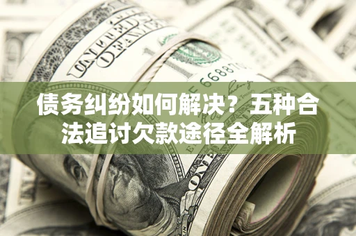 北京债务纠纷如何解决？五种合法追讨欠款途径全解析