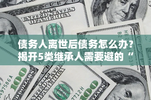 北京债务人离世后债务怎么办？揭开5类继承人需要避的“坑”