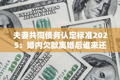 北京夫妻共同债务认定标准2025：婚内欠款离婚后谁来还？